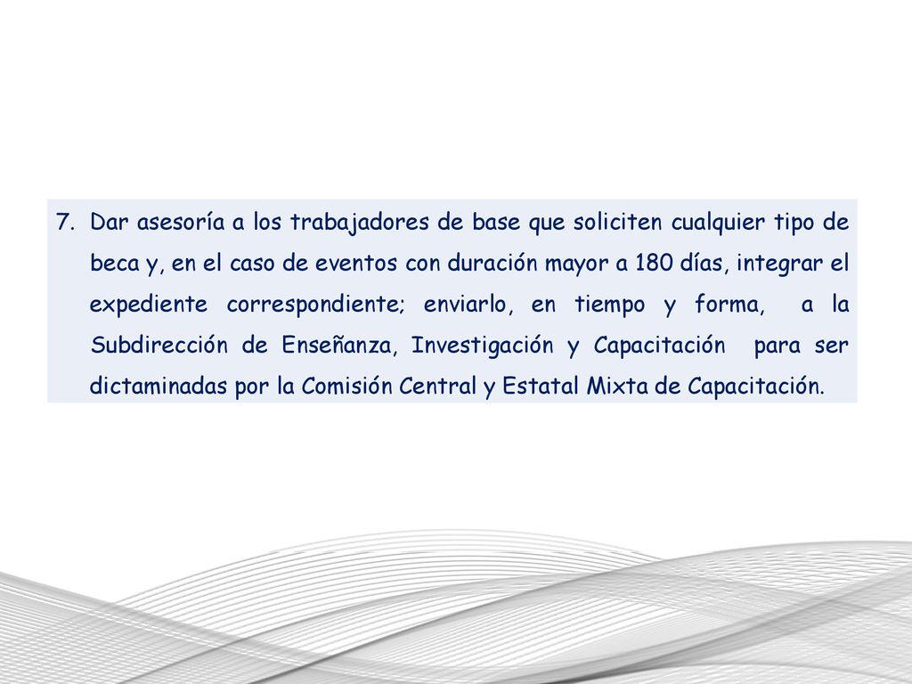Dar asesoría a los trabajadores de base que soliciten cualquier tipo de beca y, en el caso de eventos con duración mayor a 180 días, integrar el expediente correspondiente; enviarlo, en tiempo y forma, a la Subdirección de Enseñanza, Investigación y Capacitación para ser dictaminadas por la Comisión Central y Estatal Mixta de Capacitación.