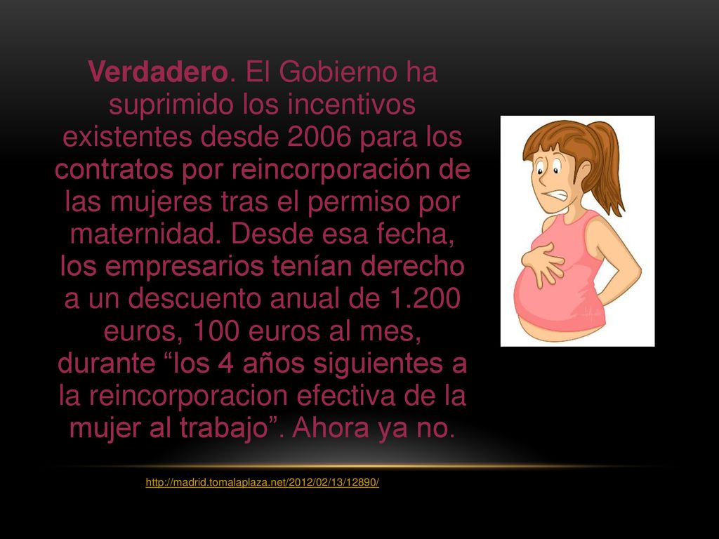 Verdadero. El Gobierno ha suprimido los incentivos existentes desde 2006 para los contratos por reincorporación de las mujeres tras el permiso por maternidad. Desde esa fecha, los empresarios tenían derecho a un descuento anual de euros, 100 euros al mes, durante los 4 años siguientes a la reincorporacion efectiva de la mujer al trabajo . Ahora ya no.