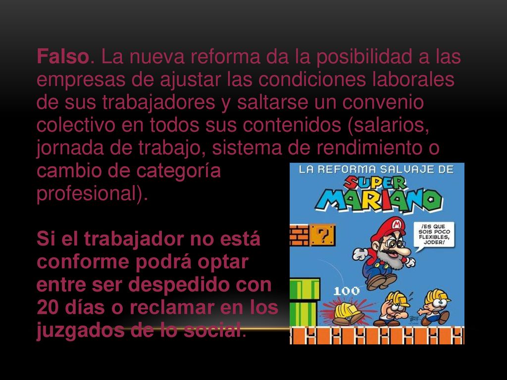 Falso. La nueva reforma da la posibilidad a las empresas de ajustar las condiciones laborales de sus trabajadores y saltarse un convenio colectivo en todos sus contenidos (salarios, jornada de trabajo, sistema de rendimiento o cambio de categoría