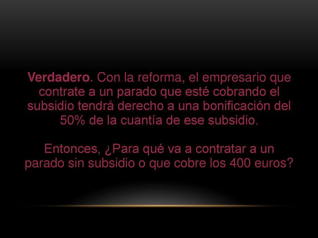 Verdadero. Con la reforma, el empresario que contrate a un parado que esté cobrando el subsidio tendrá derecho a una bonificación del 50% de la cuantía de ese subsidio.