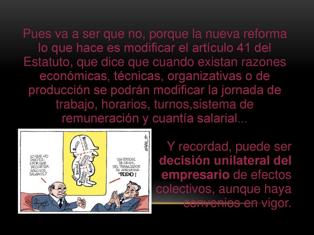 Pues va a ser que no, porque la nueva reforma lo que hace es modificar el artículo 41 del Estatuto, que dice que cuando existan razones económicas, técnicas, organizativas o de producción se podrán modificar la jornada de trabajo, horarios, turnos,sistema de remuneración y cuantía salarial...