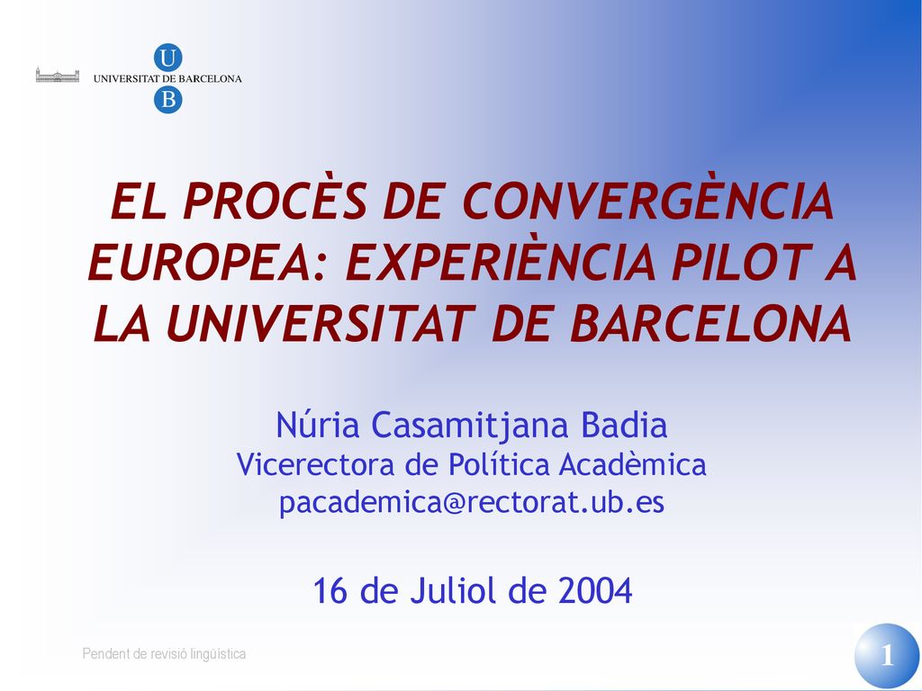 EL PROCÈS DE CONVERGÈNCIA EUROPEA: EXPERIÈNCIA PILOT A LA UNIVERSITAT DE BARCELONA Núria Casamitjana Badia Vicerectora de Política Acadèmica 16 de Juliol de 2004