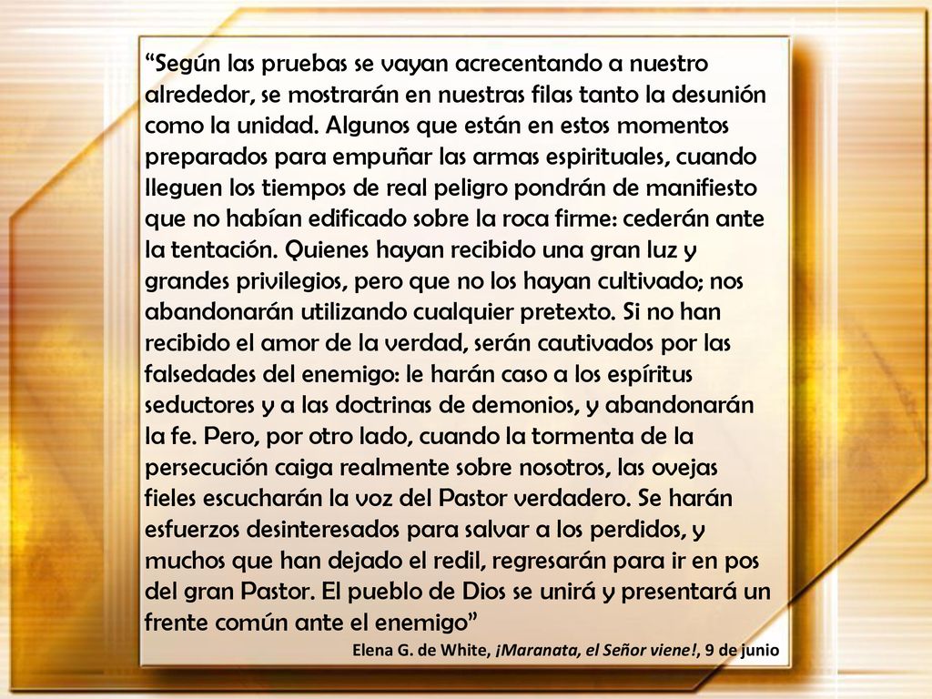 Según las pruebas se vayan acrecentando a nuestro alrededor, se mostrarán en nuestras filas tanto la desunión como la unidad. Algunos que están en estos momentos preparados para empuñar las armas espirituales, cuando lleguen los tiempos de real peligro pondrán de manifiesto que no habían edificado sobre la roca firme: cederán ante la tentación. Quienes hayan recibido una gran luz y grandes privilegios, pero que no los hayan cultivado; nos abandonarán utilizando cualquier pretexto. Si no han recibido el amor de la verdad, serán cautivados por las falsedades del enemigo: le harán caso a los espíritus seductores y a las doctrinas de demonios, y abandonarán la fe. Pero, por otro lado, cuando la tormenta de la persecución caiga realmente sobre nosotros, las ovejas fieles escucharán la voz del Pastor verdadero. Se harán esfuerzos desinteresados para salvar a los perdidos, y muchos que han dejado el redil, regresarán para ir en pos del gran Pastor. El pueblo de Dios se unirá y presentará un frente común ante el enemigo