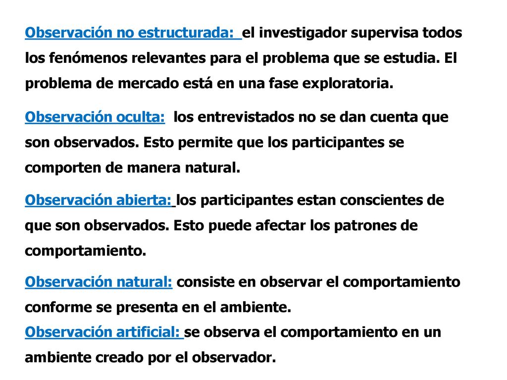 Observación no estructurada: el investigador supervisa todos los fenómenos relevantes para el problema que se estudia. El problema de mercado está en una fase exploratoria.