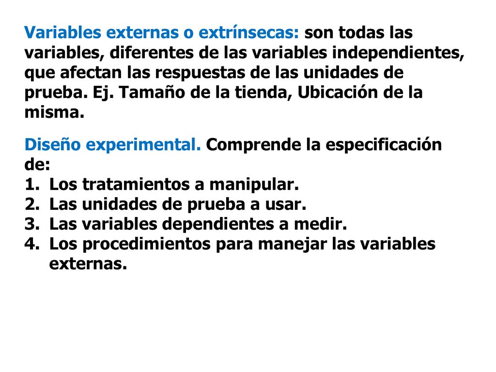 Variables externas o extrínsecas: son todas las variables, diferentes de las variables independientes, que afectan las respuestas de las unidades de prueba. Ej. Tamaño de la tienda, Ubicación de la misma.