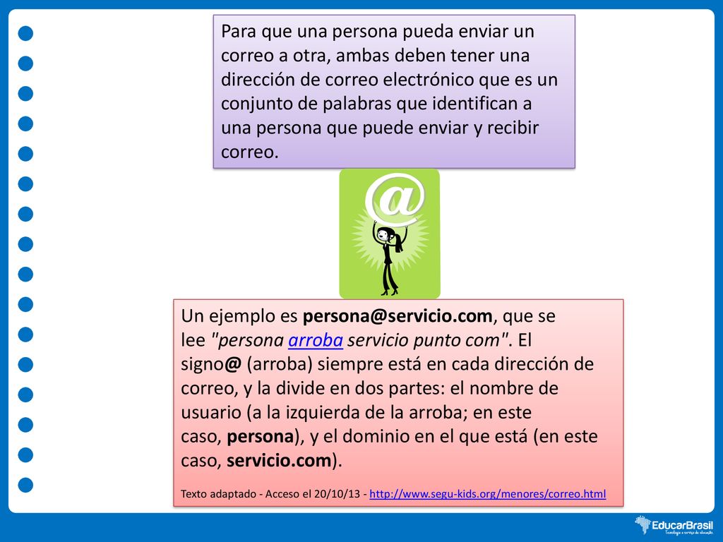 Para que una persona pueda enviar un correo a otra, ambas deben tener una dirección de correo electrónico que es un conjunto de palabras que identifican a una persona que puede enviar y recibir correo.