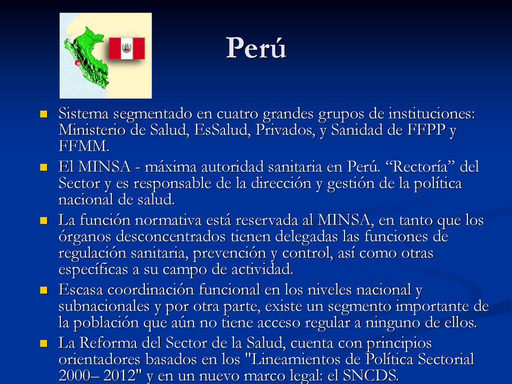 Perú Sistema segmentado en cuatro grandes grupos de instituciones: Ministerio de Salud, EsSalud, Privados, y Sanidad de FFPP y FFMM.
