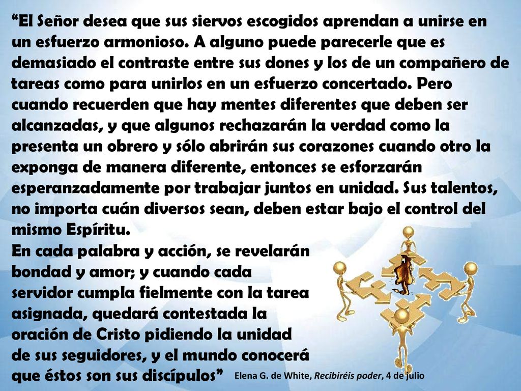 El Señor desea que sus siervos escogidos aprendan a unirse en un esfuerzo armonioso. A alguno puede parecerle que es demasiado el contraste entre sus dones y los de un compañero de tareas como para unirlos en un esfuerzo concertado. Pero cuando recuerden que hay mentes diferentes que deben ser alcanzadas, y que algunos rechazarán la verdad como la presenta un obrero y sólo abrirán sus corazones cuando otro la exponga de manera diferente, entonces se esforzarán esperanzadamente por trabajar juntos en unidad. Sus talentos, no importa cuán diversos sean, deben estar bajo el control del mismo Espíritu.
