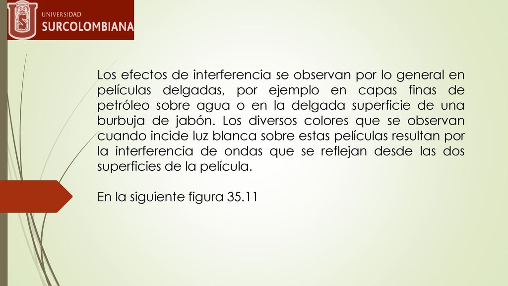 Los efectos de interferencia se observan por lo general en películas delgadas, por ejemplo en capas finas de petróleo sobre agua o en la delgada superficie de una burbuja de jabón. Los diversos colores que se observan cuando incide luz blanca sobre estas películas resultan por la interferencia de ondas que se reflejan desde las dos superficies de la película.