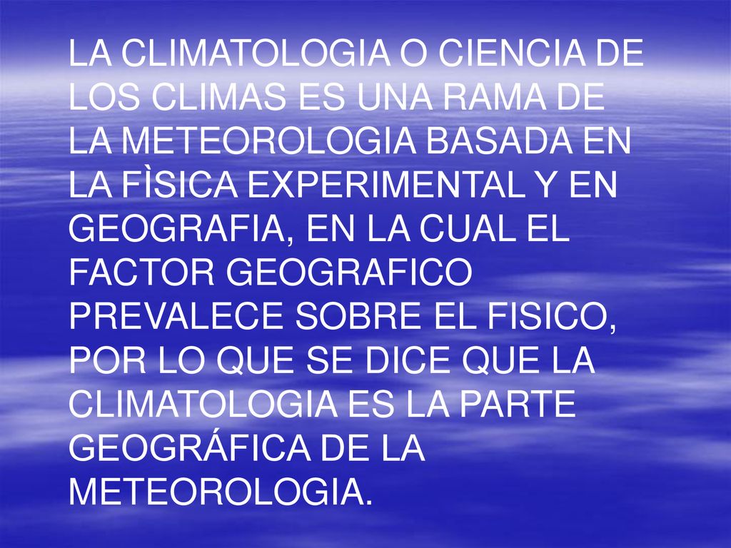 LA CLIMATOLOGIA O CIENCIA DE LOS CLIMAS ES UNA RAMA DE LA METEOROLOGIA BASADA EN LA FÌSICA EXPERIMENTAL Y EN GEOGRAFIA, EN LA CUAL EL FACTOR GEOGRAFICO PREVALECE SOBRE EL FISICO, POR LO QUE SE DICE QUE LA CLIMATOLOGIA ES LA PARTE GEOGRÁFICA DE LA METEOROLOGIA.