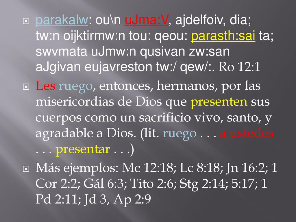parakalw: ou\n uJma:V, ajdelfoiv, dia; tw:n oijktirmw:n tou: qeou: parasth:sai ta; swvmata uJmw:n qusivan zw:san aJgivan eujavreston tw:/ qew/:. Ro 12:1