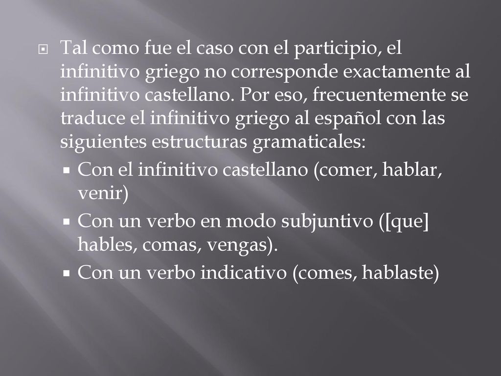Tal como fue el caso con el participio, el infinitivo griego no corresponde exactamente al infinitivo castellano. Por eso, frecuentemente se traduce el infinitivo griego al español con las siguientes estructuras gramaticales: