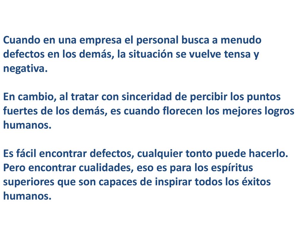 Cuando en una empresa el personal busca a menudo defectos en los demás, la situación se vuelve tensa y negativa. En cambio, al tratar con sinceridad de percibir los puntos fuertes de los demás, es cuando florecen los mejores logros humanos.