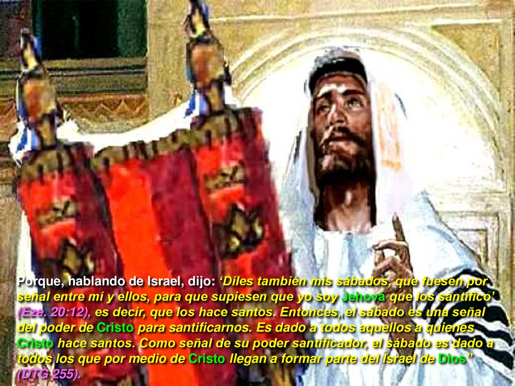 Porque, hablando de Israel, dijo: ‘Díles también mis sábados, que fuesen por señal entre mí y ellos, para que supiesen que yo soy Jehová que los santifico’ (Eze.