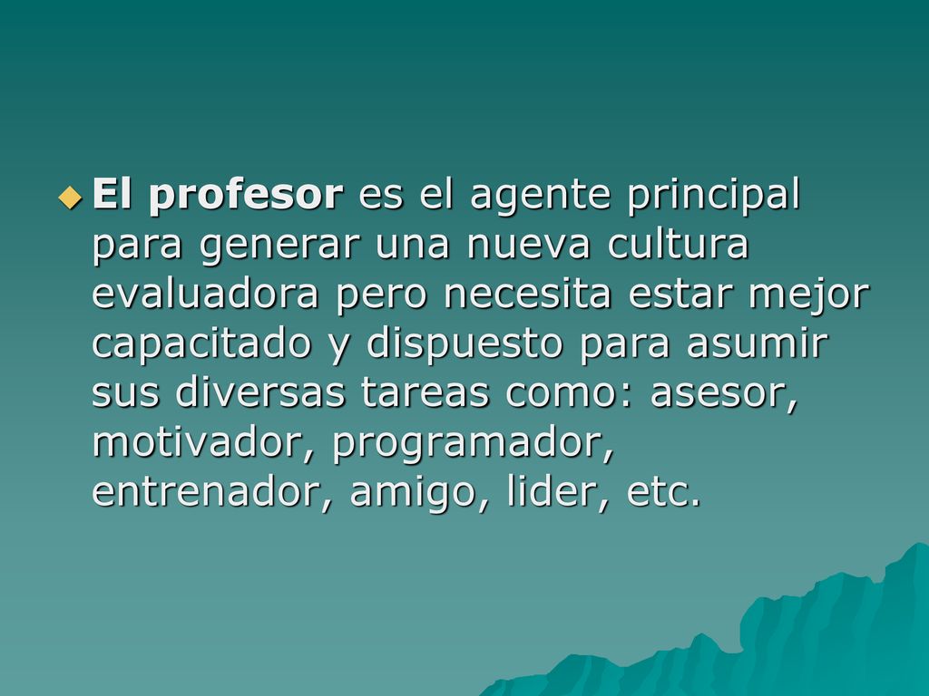 El profesor es el agente principal para generar una nueva cultura evaluadora pero necesita estar mejor capacitado y dispuesto para asumir sus diversas tareas como: asesor, motivador, programador, entrenador, amigo, lider, etc.