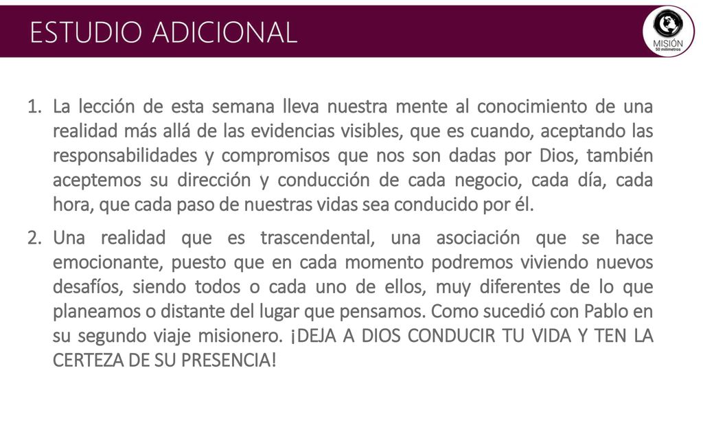La lección de esta semana lleva nuestra mente al conocimiento de una realidad más allá de las evidencias visibles, que es cuando, aceptando las responsabilidades y compromisos que nos son dadas por Dios, también aceptemos su dirección y conducción de cada negocio, cada día, cada hora, que cada paso de nuestras vidas sea conducido por él.