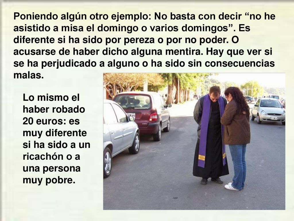 Poniendo algún otro ejemplo: No basta con decir no he asistido a misa el domingo o varios domingos . Es diferente si ha sido por pereza o por no poder. O acusarse de haber dicho alguna mentira. Hay que ver si se ha perjudicado a alguno o ha sido sin consecuencias malas.