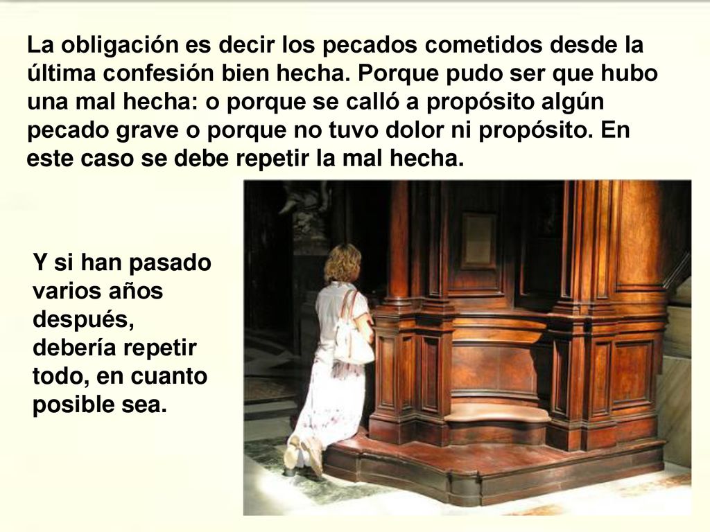 La obligación es decir los pecados cometidos desde la última confesión bien hecha. Porque pudo ser que hubo una mal hecha: o porque se calló a propósito algún pecado grave o porque no tuvo dolor ni propósito. En este caso se debe repetir la mal hecha.