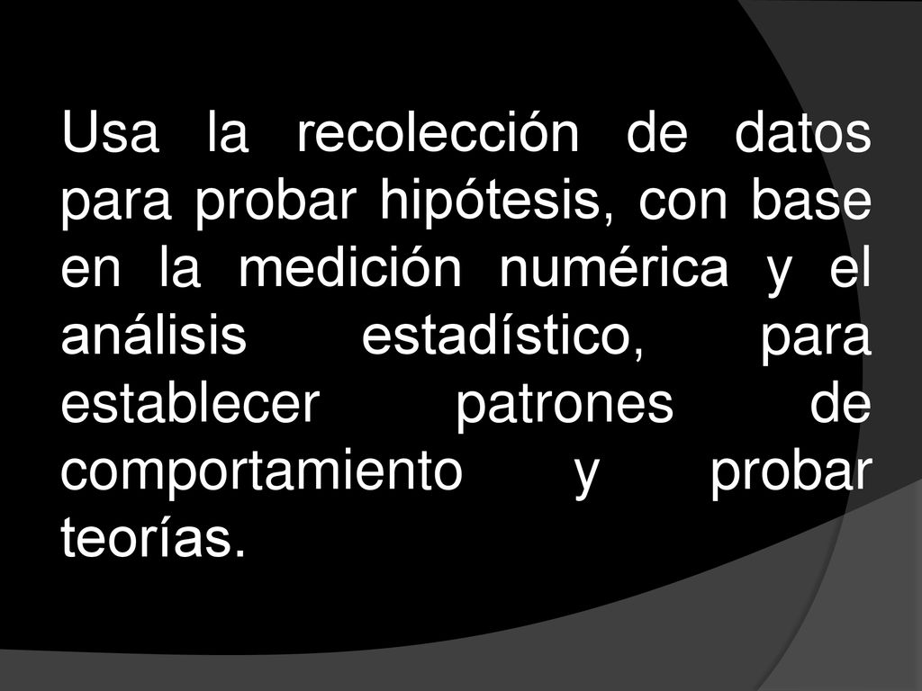 Usa la recolección de datos para probar hipótesis, con base en la medición numérica y el análisis estadístico, para establecer patrones de comportamiento y probar teorías.