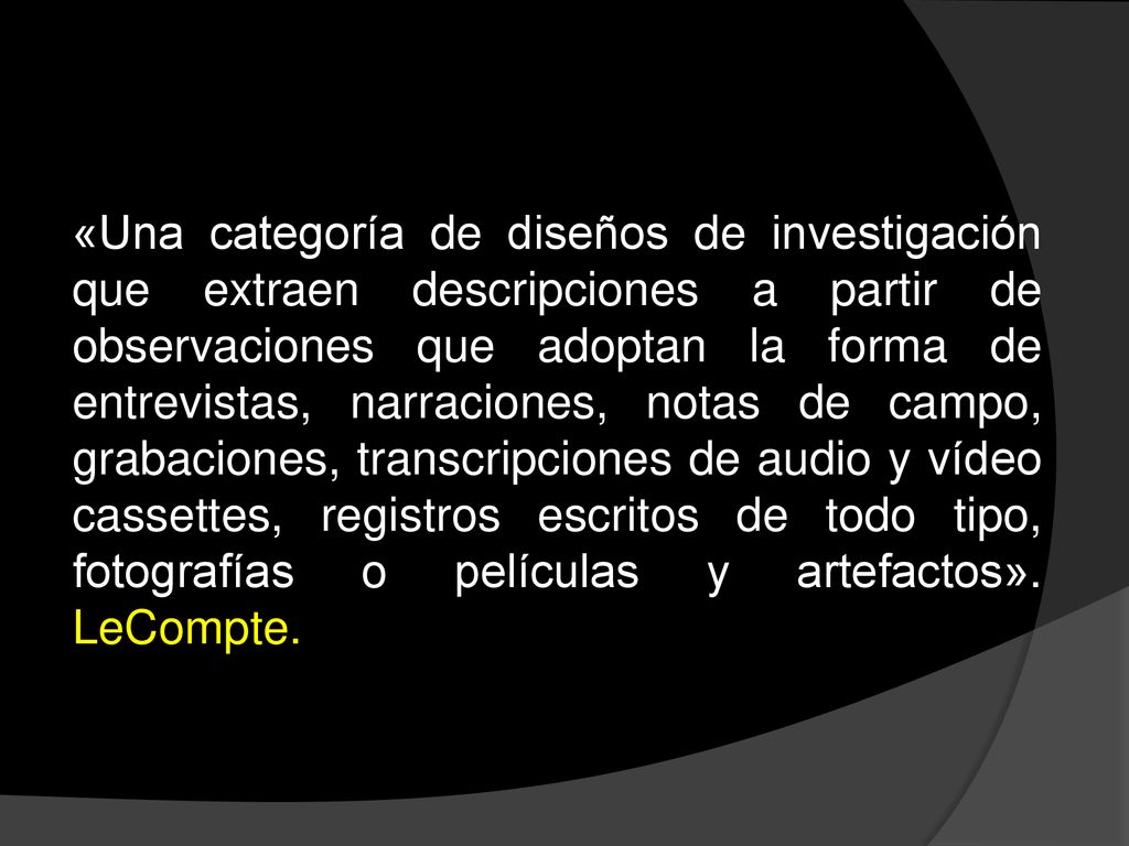 «Una categoría de diseños de investigación que extraen descripciones a partir de observaciones que adoptan la forma de entrevistas, narraciones, notas de campo, grabaciones, transcripciones de audio y vídeo cassettes, registros escritos de todo tipo, fotografías o películas y artefactos».