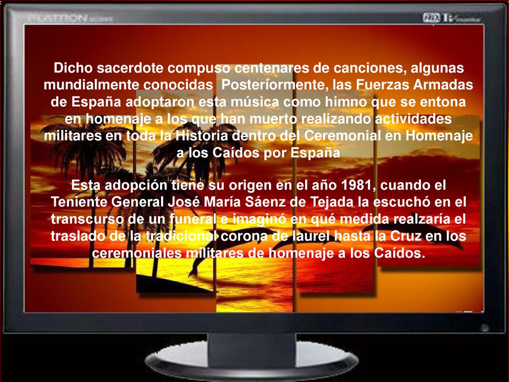 Dicho sacerdote compuso centenares de canciones, algunas mundialmente conocidas Posteriormente, las Fuerzas Armadas de España adoptaron esta música como himno que se entona en homenaje a los que han muerto realizando actividades militares en toda la Historia dentro del Ceremonial en Homenaje a los Caídos por España