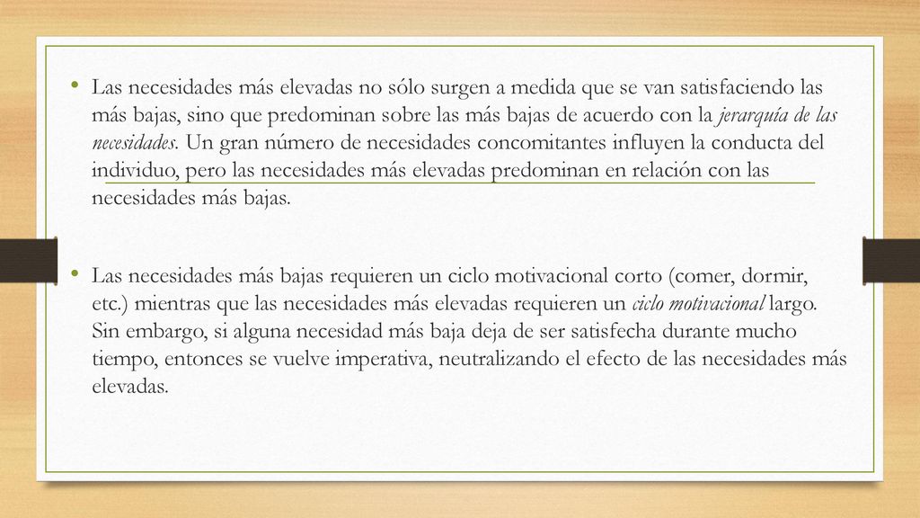 Las necesidades más elevadas no sólo surgen a medida que se van satisfaciendo las más bajas, sino que predominan sobre las más bajas de acuerdo con la jerarquía de las necesidades. Un gran número de necesidades concomitantes influyen la conducta del individuo, pero las necesidades más elevadas predominan en relación con las necesidades más bajas.
