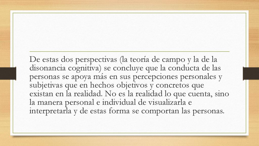 De estas dos perspectivas (la teoría de campo y la de la disonancia cognitiva) se concluye que la conducta de las personas se apoya más en sus percepciones personales y subjetivas que en hechos objetivos y concretos que existan en la realidad.