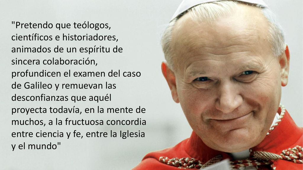 Pretendo que teólogos, científicos e historiadores, animados de un espíritu de sincera colaboración, profundicen el examen del caso de Galileo y remuevan las desconfianzas que aquél proyecta todavía, en la mente de muchos, a la fructuosa concordia entre ciencia y fe, entre la Iglesia y el mundo