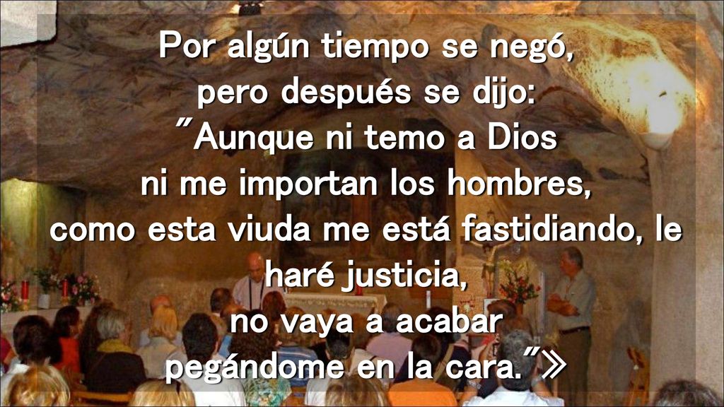Por algún tiempo se negó, pero después se dijo: Aunque ni temo a Dios ni me importan los hombres, como esta viuda me está fastidiando, le haré justicia, no vaya a acabar pegándome en la cara. »