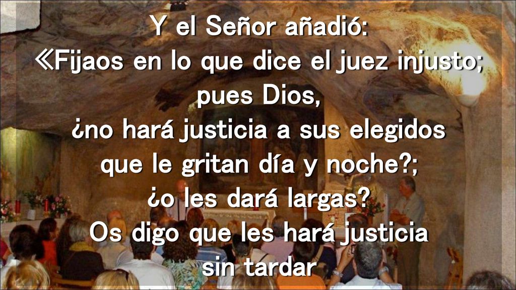 Y el Señor añadió: «Fijaos en lo que dice el juez injusto; pues Dios, ¿no hará justicia a sus elegidos que le gritan día y noche ; ¿o les dará largas.