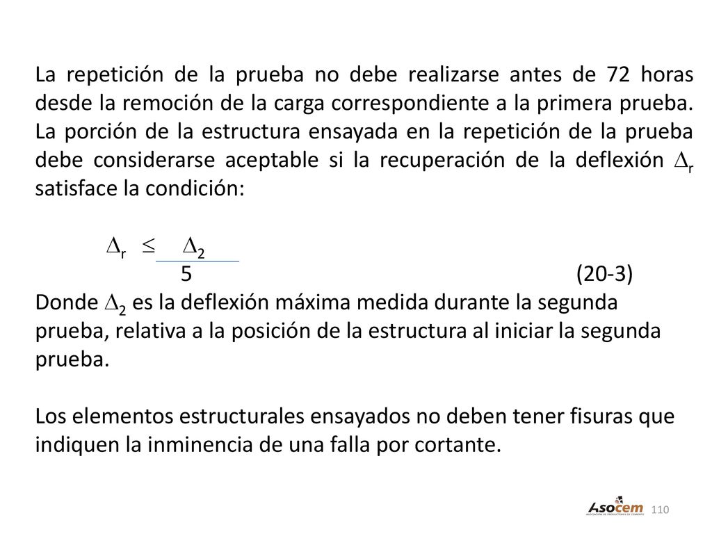 La repetición de la prueba no debe realizarse antes de 72 horas desde la remoción de la carga correspondiente a la primera prueba. La porción de la estructura ensayada en la repetición de la prueba debe considerarse aceptable si la recuperación de la deflexión r satisface la condición: