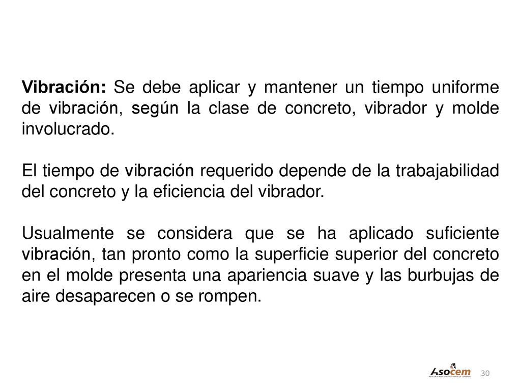 Vibración: Se debe aplicar y mantener un tiempo uniforme de vibración, según la clase de concreto, vibrador y molde involucrado.