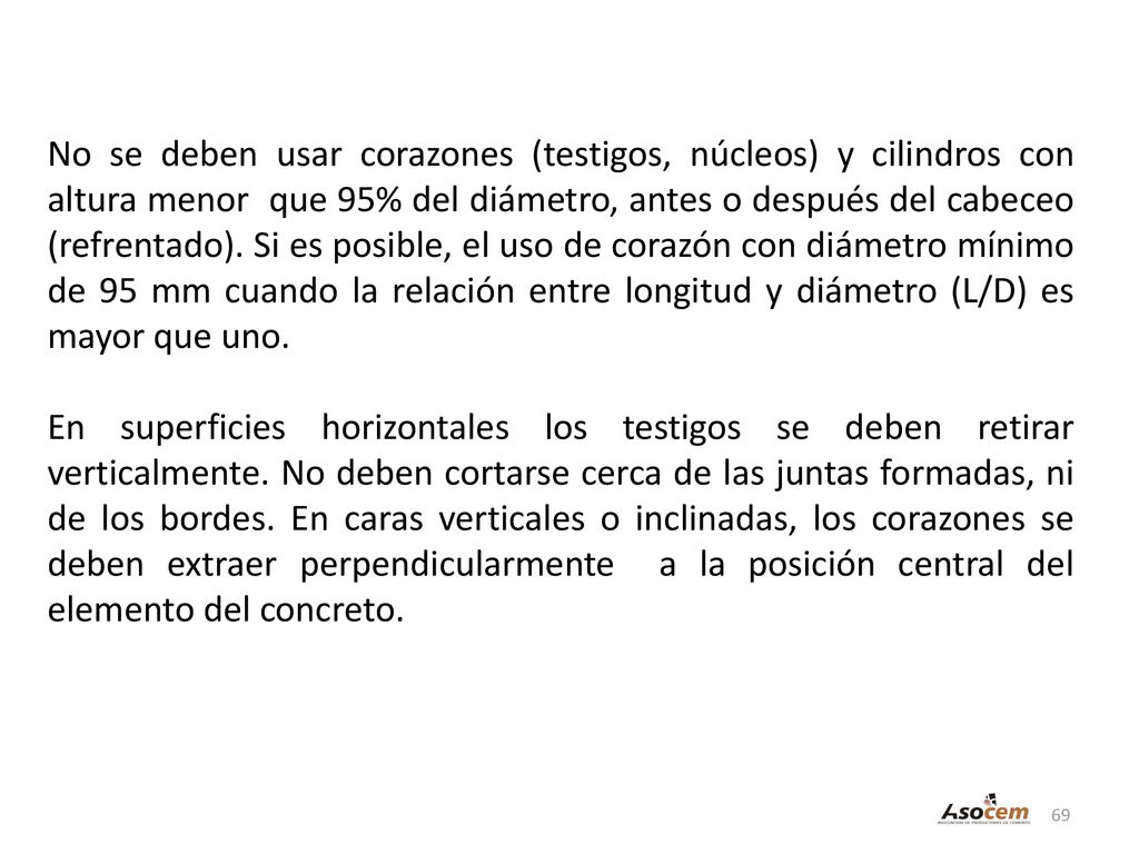 No se deben usar corazones (testigos, núcleos) y cilindros con altura menor que 95% del diámetro, antes o después del cabeceo (refrentado). Si es posible, el uso de corazón con diámetro mínimo de 95 mm cuando la relación entre longitud y diámetro (L/D) es mayor que uno.
