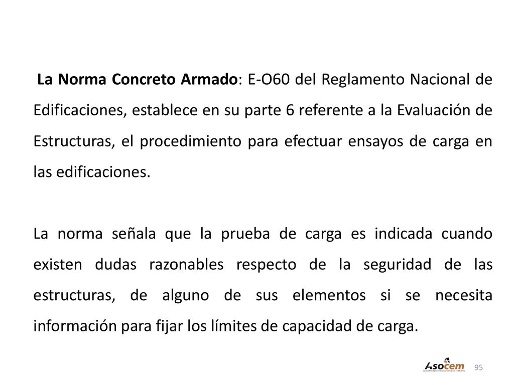 La Norma Concreto Armado: E-O60 del Reglamento Nacional de Edificaciones, establece en su parte 6 referente a la Evaluación de Estructuras, el procedimiento para efectuar ensayos de carga en las edificaciones.
