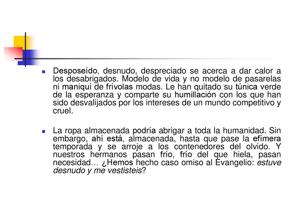 Desposeído, desnudo, despreciado se acerca a dar calor a los desabrigados. Modelo de vida y no modelo de pasarelas ni maniquí de frívolas modas. Le han quitado su túnica verde de la esperanza y comparte su humillación con los que han sido desvalijados por los intereses de un mundo competitivo y cruel.