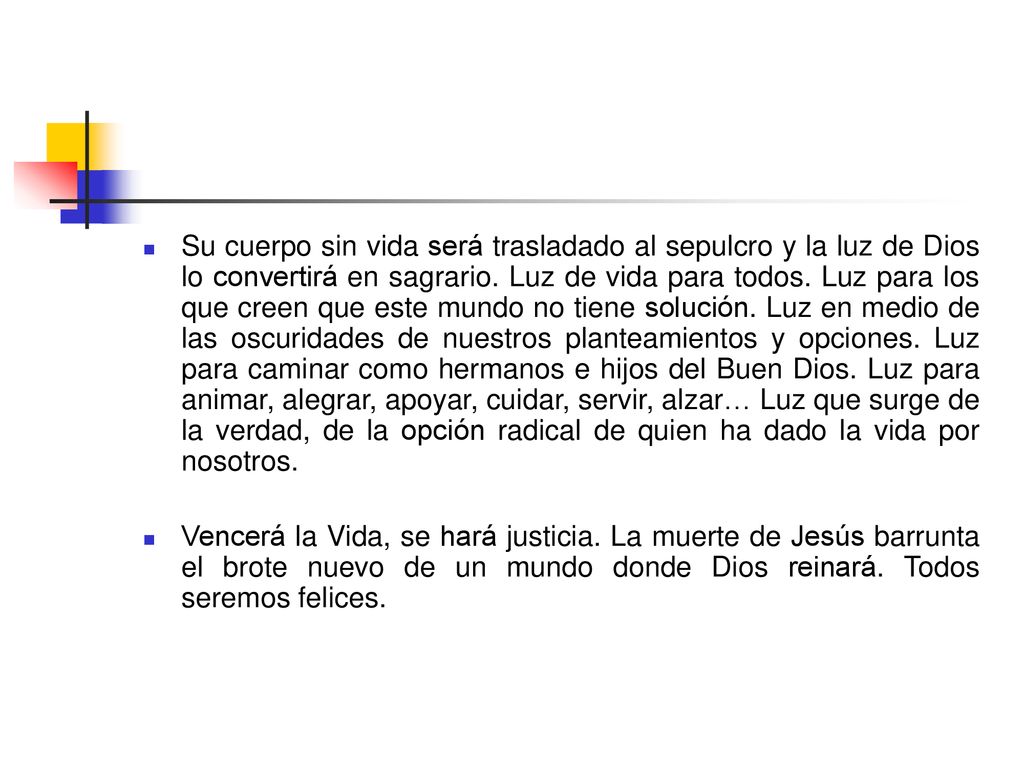 Su cuerpo sin vida será trasladado al sepulcro y la luz de Dios lo convertirá en sagrario. Luz de vida para todos. Luz para los que creen que este mundo no tiene solución. Luz en medio de las oscuridades de nuestros planteamientos y opciones. Luz para caminar como hermanos e hijos del Buen Dios. Luz para animar, alegrar, apoyar, cuidar, servir, alzar… Luz que surge de la verdad, de la opción radical de quien ha dado la vida por nosotros.