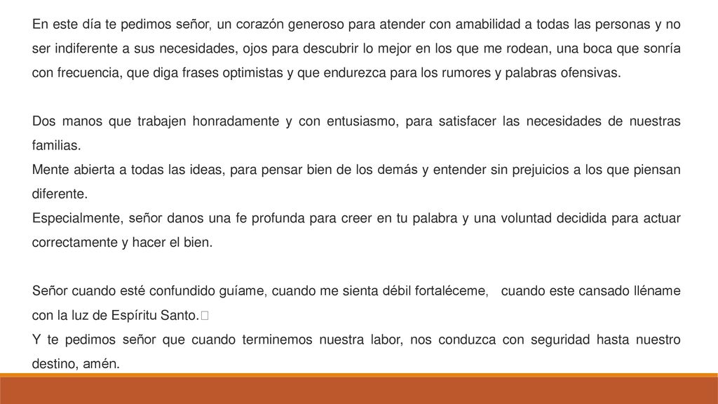 En este día te pedimos señor, un corazón generoso para atender con amabilidad a todas las personas y no ser indiferente a sus necesidades, ojos para descubrir lo mejor en los que me rodean, una boca que sonría con frecuencia, que diga frases optimistas y que endurezca para los rumores y palabras ofensivas.