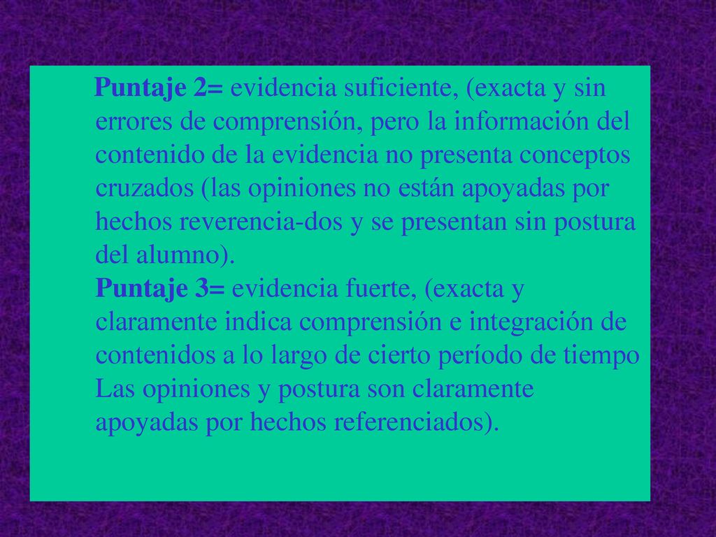 Puntaje 2= evidencia suficiente, (exacta y sin errores de comprensión, pero la información del contenido de la evidencia no presenta conceptos cruzados (las opiniones no están apoyadas por hechos reverencia-dos y se presentan sin postura del alumno).