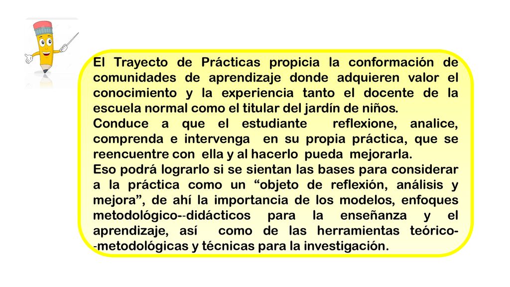 El Trayecto de Prácticas propicia la conformación de comunidades de aprendizaje donde adquieren valor el conocimiento y la experiencia tanto el docente de la escuela normal como el titular del jardín de niños.