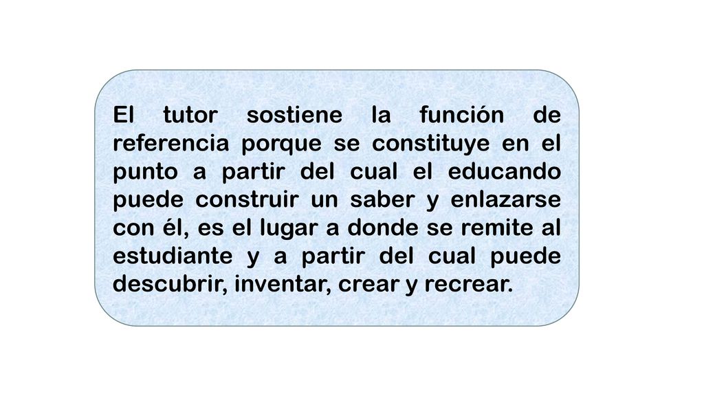 El tutor sostiene la función de referencia porque se constituye en el punto a partir del cual el educando puede construir un saber y enlazarse con él, es el lugar a donde se remite al estudiante y a partir del cual puede descubrir, inventar, crear y recrear.