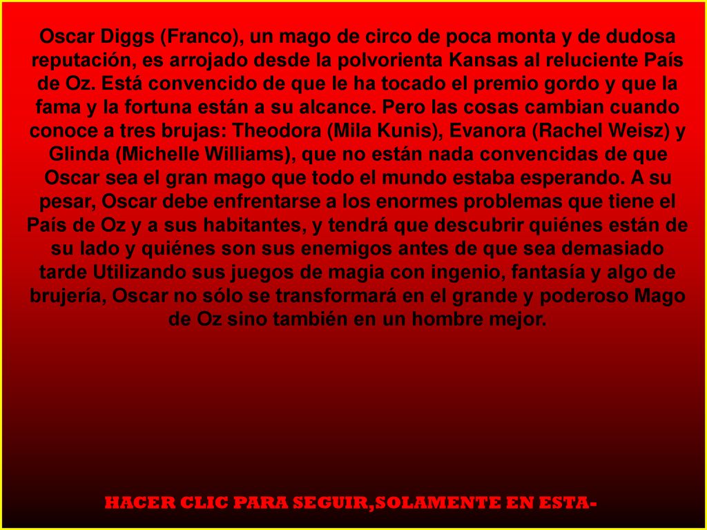 Oscar Diggs (Franco), un mago de circo de poca monta y de dudosa reputación, es arrojado desde la polvorienta Kansas al reluciente País de Oz. Está convencido de que le ha tocado el premio gordo y que la fama y la fortuna están a su alcance. Pero las cosas cambian cuando conoce a tres brujas: Theodora (Mila Kunis), Evanora (Rachel Weisz) y Glinda (Michelle Williams), que no están nada convencidas de que Oscar sea el gran mago que todo el mundo estaba esperando. A su pesar, Oscar debe enfrentarse a los enormes problemas que tiene el País de Oz y a sus habitantes, y tendrá que descubrir quiénes están de su lado y quiénes son sus enemigos antes de que sea demasiado tarde Utilizando sus juegos de magia con ingenio, fantasía y algo de brujería, Oscar no sólo se transformará en el grande y poderoso Mago de Oz sino también en un hombre mejor.