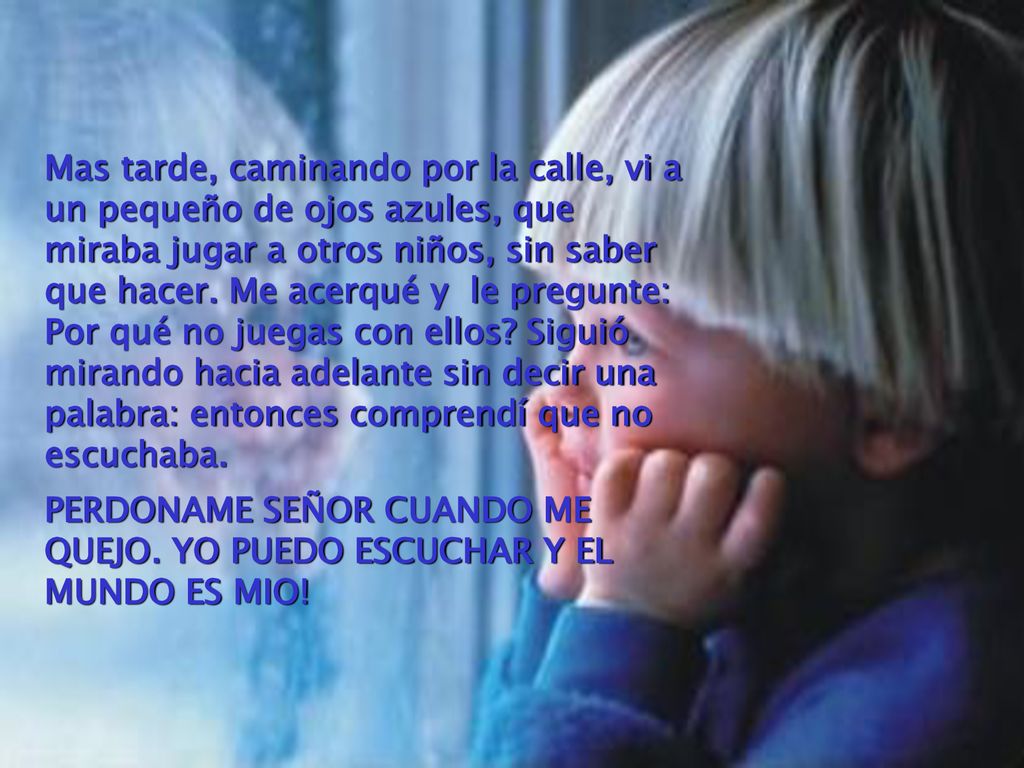 Mas tarde, caminando por la calle, vi a un pequeño de ojos azules, que miraba jugar a otros niños, sin saber que hacer. Me acerqué y le pregunte: Por qué no juegas con ellos Siguió mirando hacia adelante sin decir una palabra: entonces comprendí que no escuchaba.