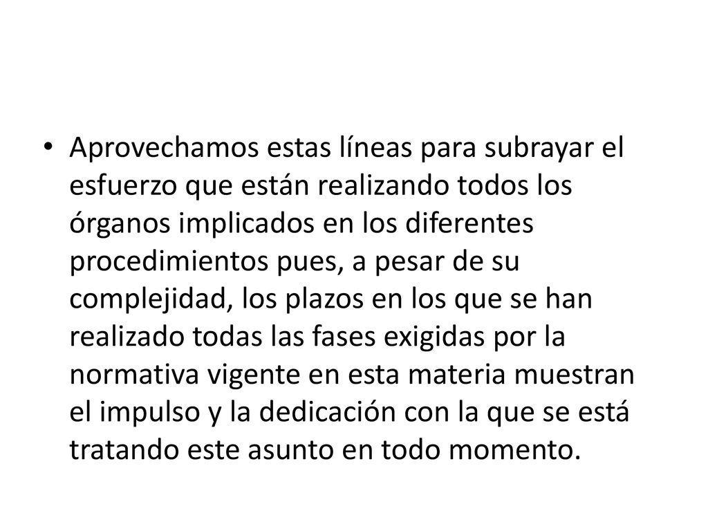 Aprovechamos estas líneas para subrayar el esfuerzo que están realizando todos los órganos implicados en los diferentes procedimientos pues, a pesar de su complejidad, los plazos en los que se han realizado todas las fases exigidas por la normativa vigente en esta materia muestran el impulso y la dedicación con la que se está tratando este asunto en todo momento.