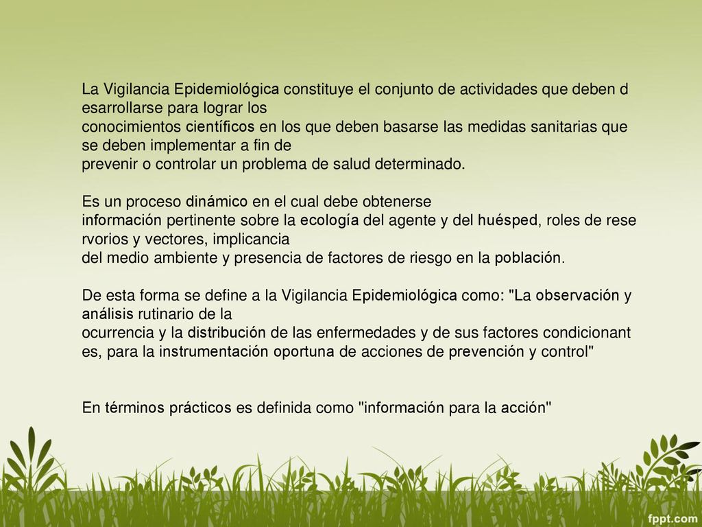 La Vigilancia Epidemiológica constituye el conjunto de actividades que deben desarrollarse para lograr los conocimientos científicos en los que deben basarse las medidas sanitarias que se deben implementar a fin de prevenir o controlar un problema de salud determinado.