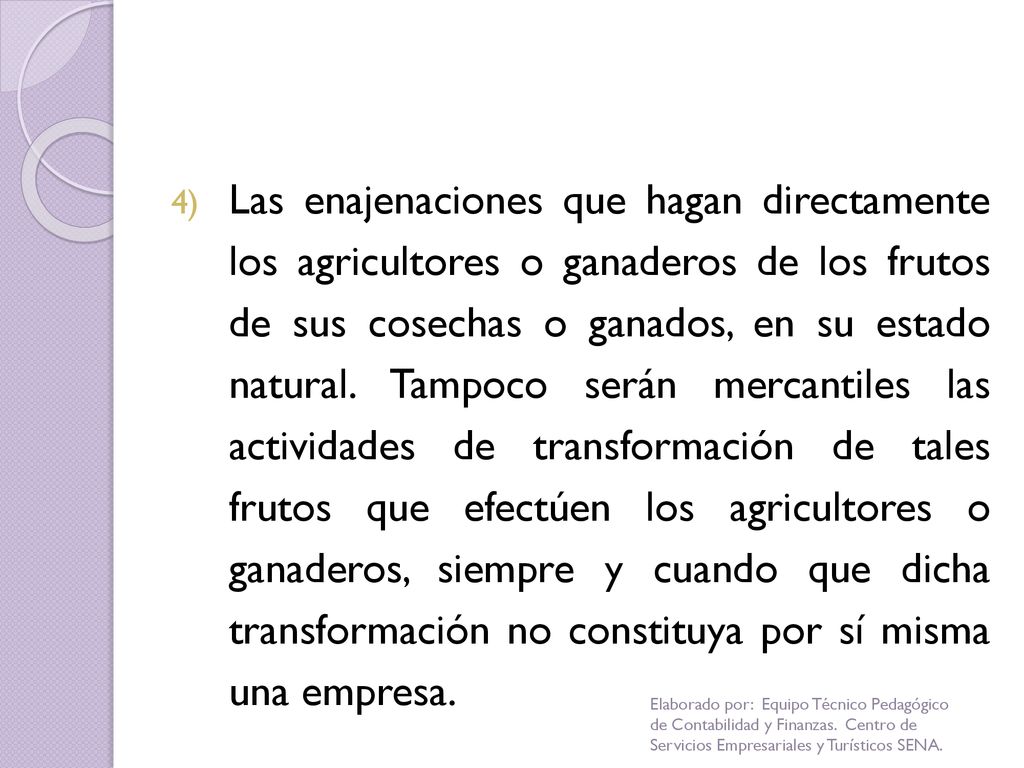 Las enajenaciones que hagan directamente los agricultores o ganaderos de los frutos de sus cosechas o ganados, en su estado natural. Tampoco serán mercantiles las actividades de transformación de tales frutos que efectúen los agricultores o ganaderos, siempre y cuando que dicha transformación no constituya por sí misma una empresa.