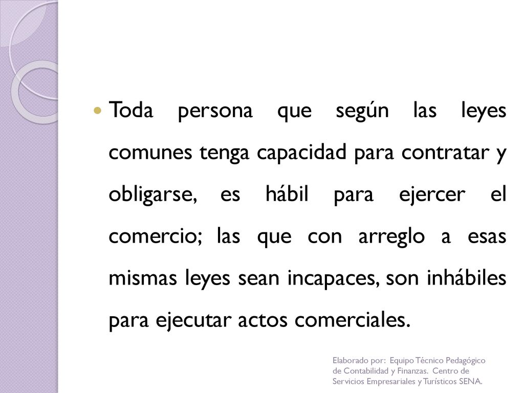 Toda persona que según las leyes comunes tenga capacidad para contratar y obligarse, es hábil para ejercer el comercio; las que con arreglo a esas mismas leyes sean incapaces, son inhábiles para ejecutar actos comerciales.