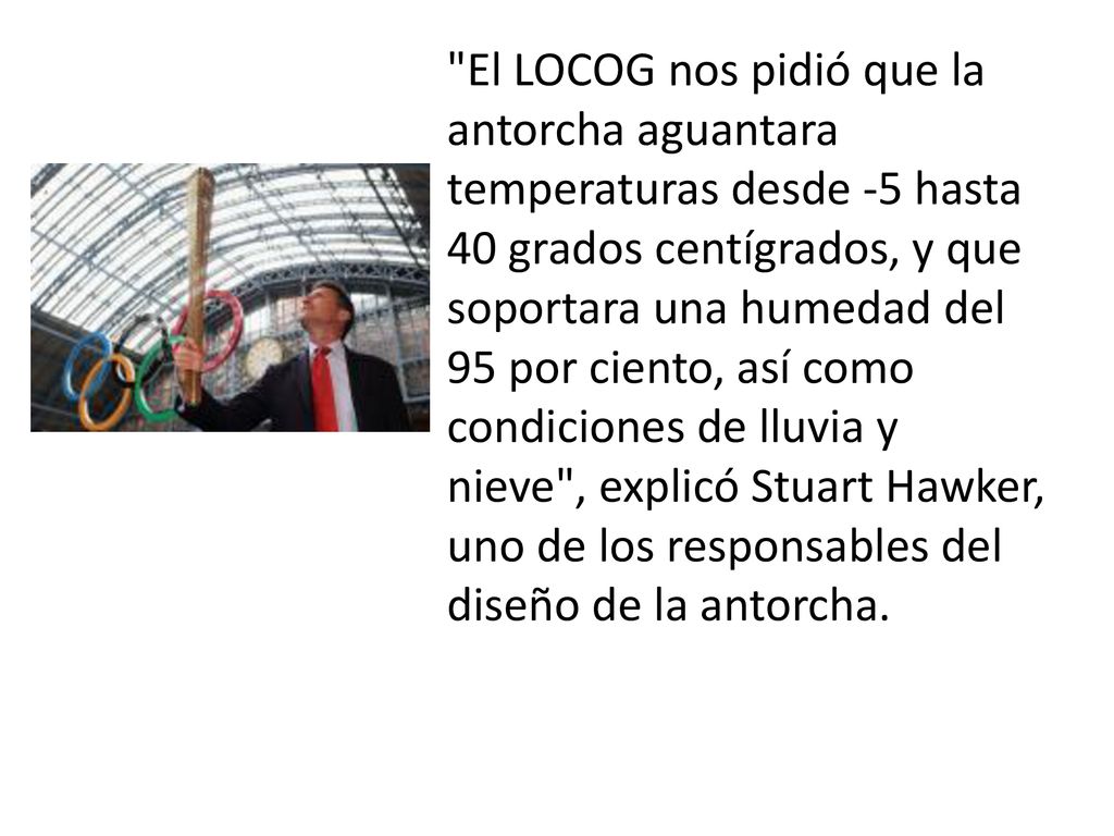 El LOCOG nos pidió que la antorcha aguantara temperaturas desde -5 hasta 40 grados centígrados, y que soportara una humedad del 95 por ciento, así como condiciones de lluvia y nieve , explicó Stuart Hawker, uno de los responsables del diseño de la antorcha.