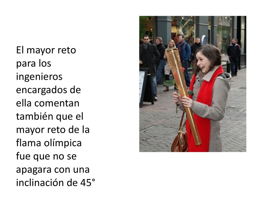 El mayor reto para los ingenieros encargados de ella comentan también que el mayor reto de la flama olímpica fue que no se apagara con una inclinación de 45°
