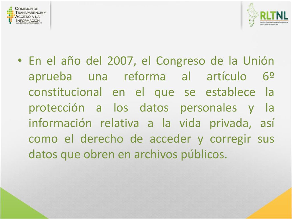 En el año del 2007, el Congreso de la Unión aprueba una reforma al artículo 6º constitucional en el que se establece la protección a los datos personales y la información relativa a la vida privada, así como el derecho de acceder y corregir sus datos que obren en archivos públicos.