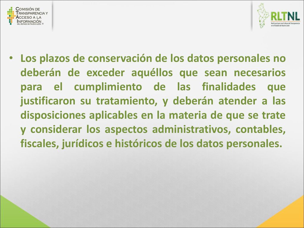 Los plazos de conservación de los datos personales no deberán de exceder aquéllos que sean necesarios para el cumplimiento de las finalidades que justificaron su tratamiento, y deberán atender a las disposiciones aplicables en la materia de que se trate y considerar los aspectos administrativos, contables, fiscales, jurídicos e históricos de los datos personales.